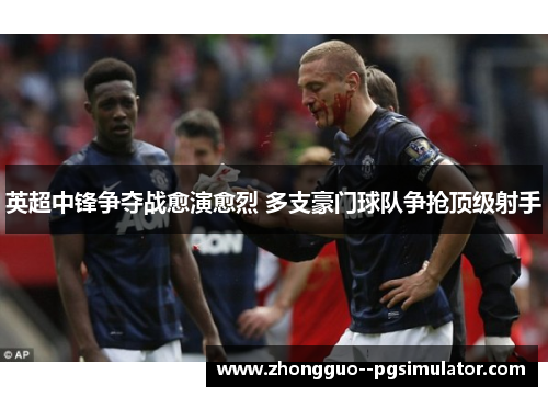 英超中锋争夺战愈演愈烈 多支豪门球队争抢顶级射手