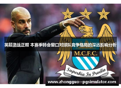 英超激战正酣 本赛季转会窗口对球队竞争格局的深远影响分析 英超激战正酣 本赛季转会窗口对球队竞争格局的深远影响分析