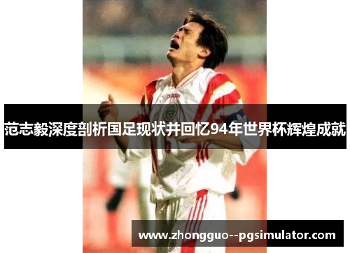 范志毅深度剖析国足现状并回忆94年世界杯辉煌成就 范志毅深度剖析国足现状并回忆94年世界杯辉煌成就