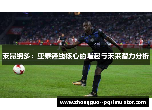 莱昂纳多:亚泰锋线核心的崛起与未来潜力分析 莱昂纳多:亚泰锋线核心的崛起与未来潜力分析