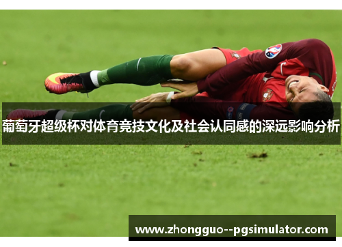 葡萄牙超级杯对体育竞技文化及社会认同感的深远影响分析 葡萄牙超级杯对体育竞技文化及社会认同感的深远影响分析
