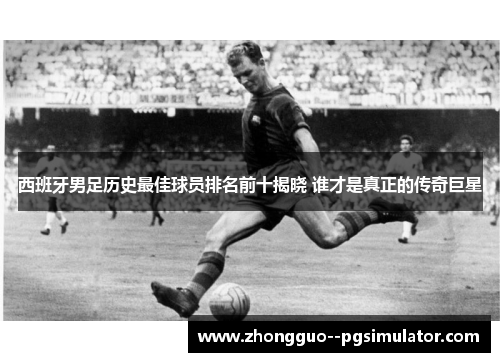 西班牙男足历史最佳球员排名前十揭晓 谁才是真正的传奇巨星 西班牙男足历史最佳球员排名前十揭晓 谁才是真正的传奇巨星