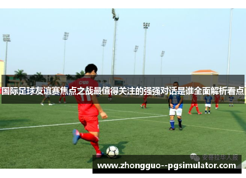 国际足球友谊赛焦点之战最值得关注的强强对话是谁全面解析看点