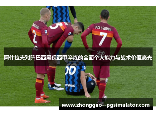 阿什拉夫对阵巴西展现西甲淬炼的全面个人能力与战术价值高光