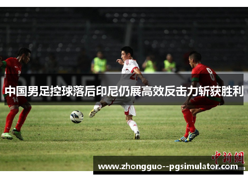 中国男足控球落后印尼仍展高效反击力斩获胜利