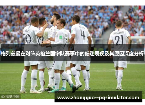 格列兹曼在对阵英格兰国家队赛事中的低迷表现及其原因深度分析