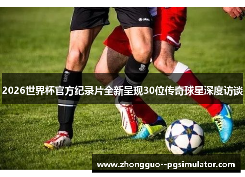 2026世界杯官方纪录片全新呈现30位传奇球星深度访谈