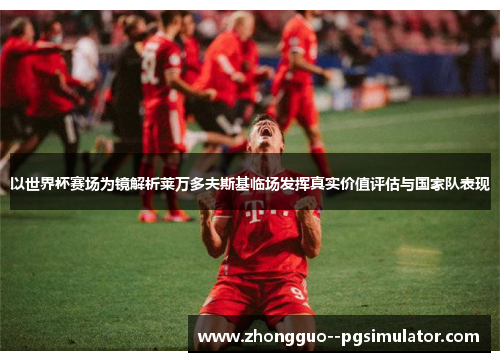 以世界杯赛场为镜解析莱万多夫斯基临场发挥真实价值评估与国家队表现 以世界杯赛场为镜解析莱万多夫斯基临场发挥真实价值评估与国家队表现