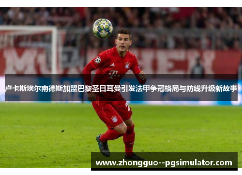 卢卡斯埃尔南德斯加盟巴黎圣日耳曼引发法甲争冠格局与防线升级新故事 卢卡斯埃尔南德斯加盟巴黎圣日耳曼引发法甲争冠格局与防线升级新故事